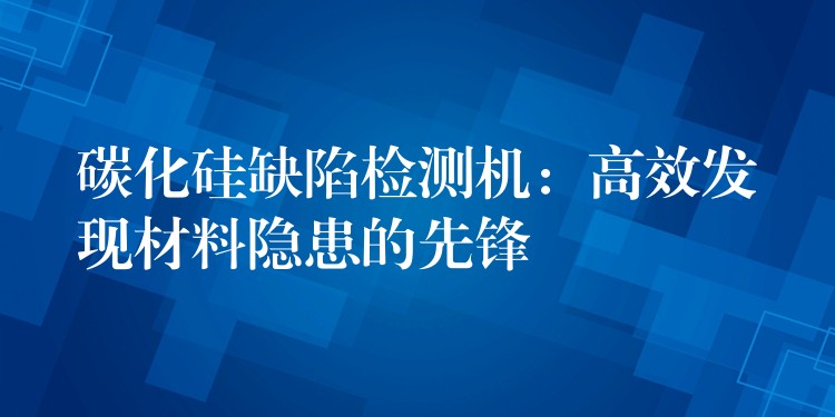 碳化硅缺陷检测机:高效发现材料隐患的先锋