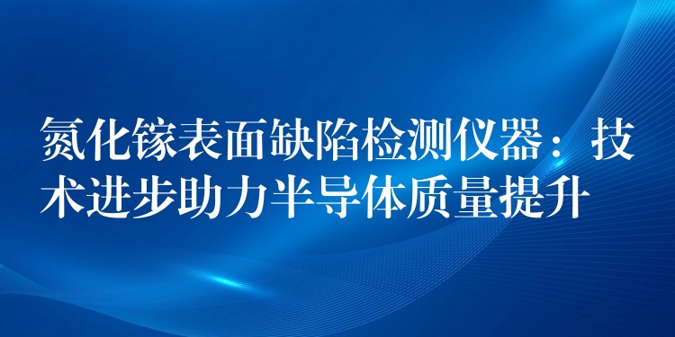氮化镓表面缺陷检测仪器:技术进步助力半导体质量提升