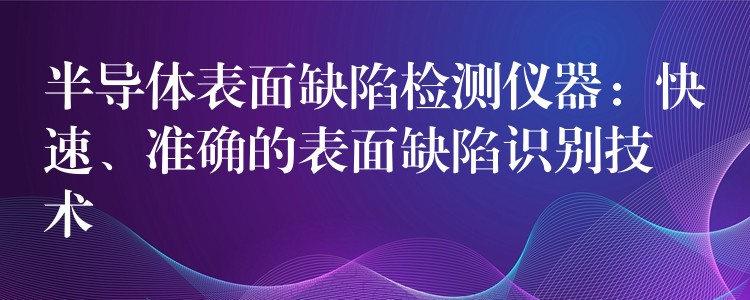 半导体表面缺陷检测仪器:快速、准确的表面缺陷识别技术