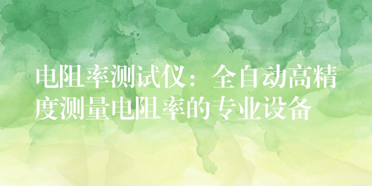电阻率测试仪:全自动高精度测量电阻率的专业设备