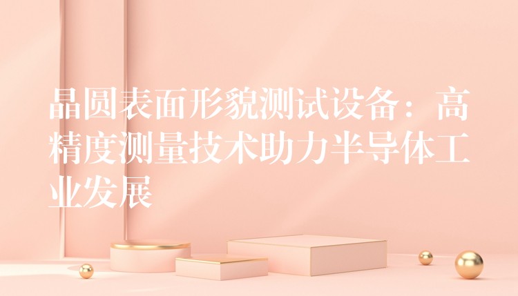 晶圆表面形貌测试设备:高精度测量技术助力半导体工业发展