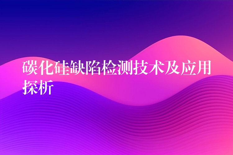 碳化硅缺陷检测技术及应用探析