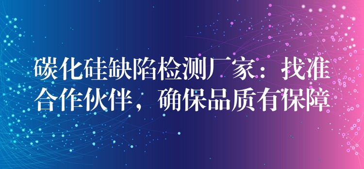 碳化硅缺陷检测厂家:找准合作伙伴,确保品质有保障