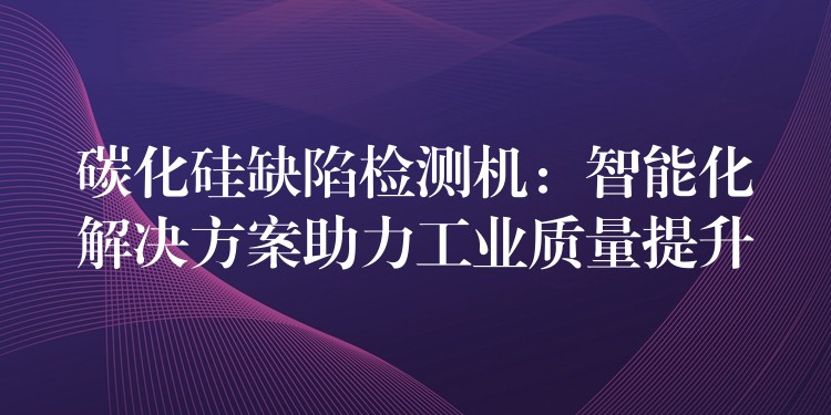 碳化硅缺陷检测机:智能化解决方案助力工业质量提升
