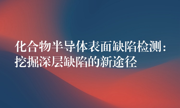 化合物半导体表面缺陷检测:挖掘深层缺陷的新途径