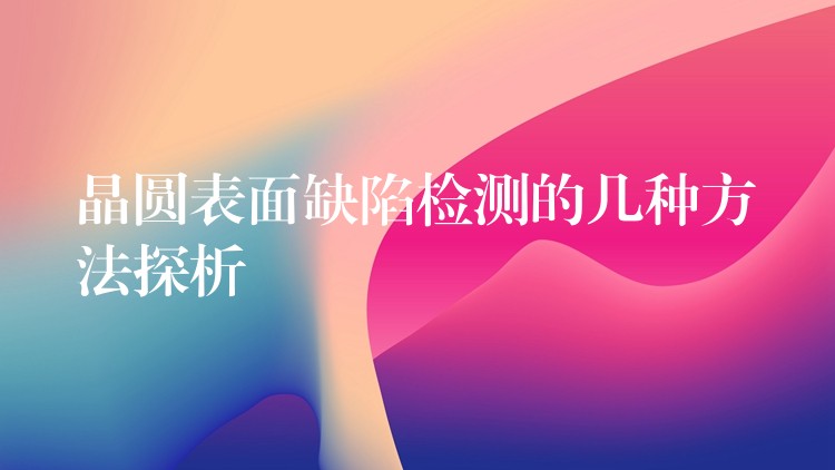 晶圆表面缺陷检测的几种方法探析