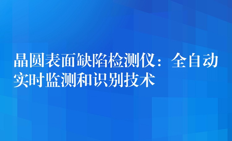 晶圆表面缺陷检测仪:全自动实时监测和识别技术
