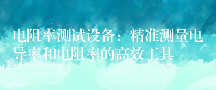 电阻率测试设备:精准测量电导率和电阻率的高效工具