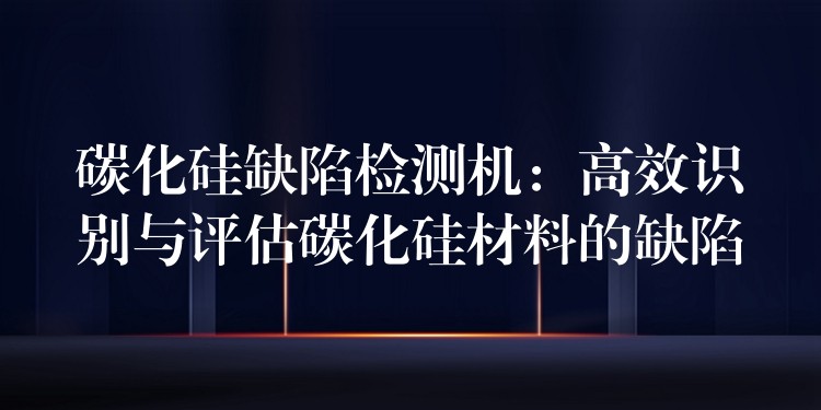 碳化硅缺陷检测机:高效识别与评估碳化硅材料的缺陷
