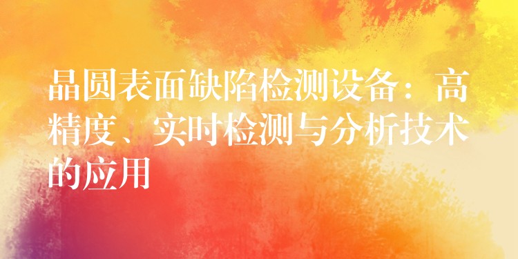晶圆表面缺陷检测设备:高精度、实时检测与分析技术的应用