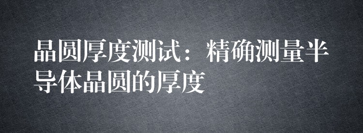 晶圆厚度测试:精确测量半导体晶圆的厚度