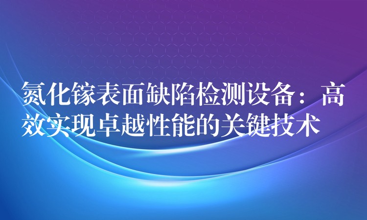 氮化镓表面缺陷检测设备:高效实现卓越性能的关键技术