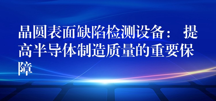 晶圆表面缺陷检测设备: 提高半导体制造质量的重要保障