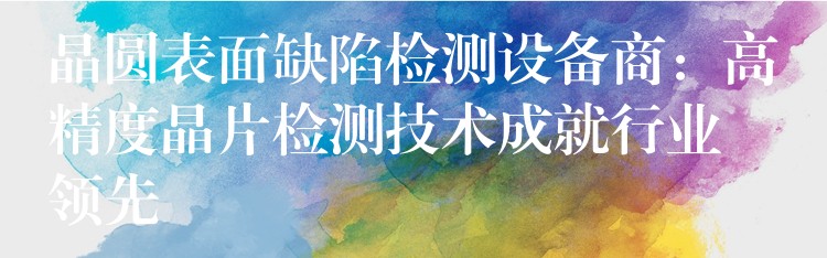 晶圆表面缺陷检测设备商:高精度晶片检测技术成就行业领先