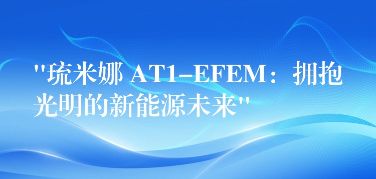 “琉米娜 AT1-EFEM:拥抱光明的新能源未来”