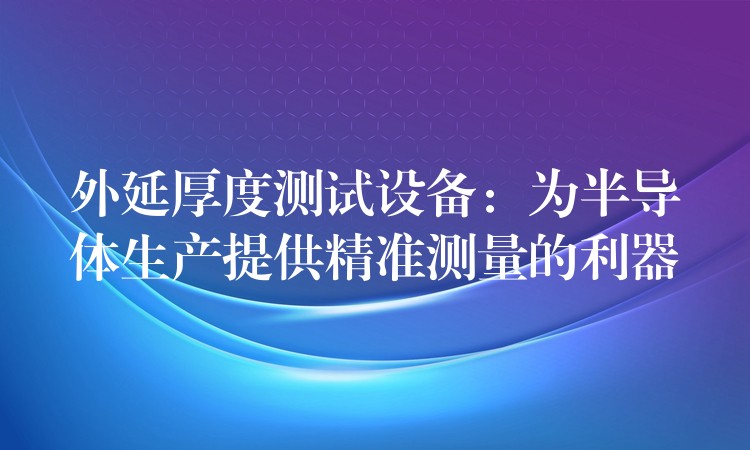 外延厚度测试设备:为半导体生产提供精准测量的利器