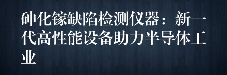 砷化镓缺陷检测仪器:新一代高性能设备助力半导体工业