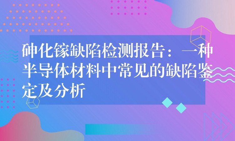 砷化镓缺陷检测报告:一种半导体材料中常见的缺陷鉴定及分析