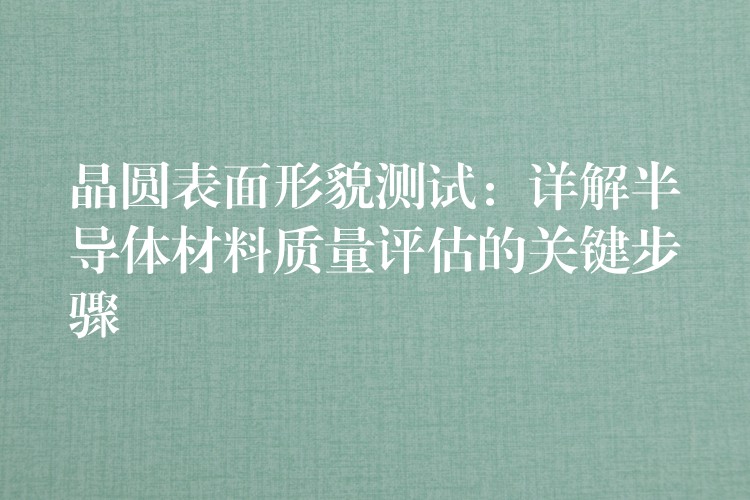 晶圆表面形貌测试:详解半导体材料质量评估的关键步骤