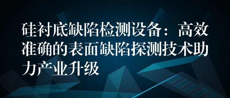 硅衬底缺陷检测设备:高效准确的表面缺陷探测技术助力产业升级