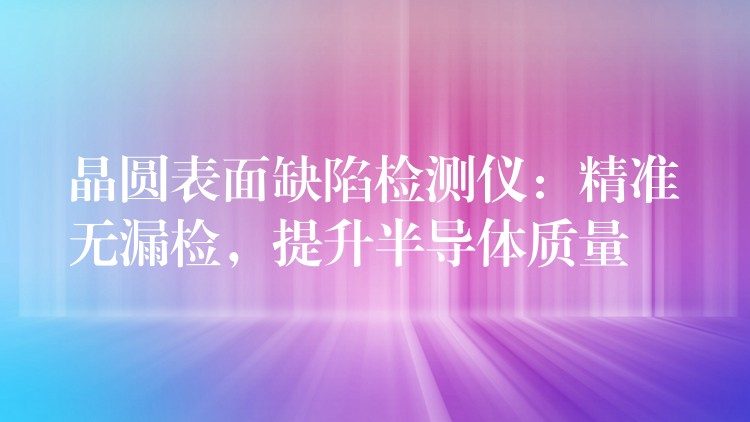 晶圆表面缺陷检测仪:精准无漏检,提升半导体质量