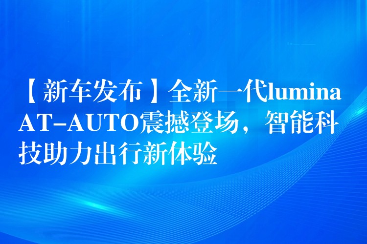 【新车发布】全新一代lumina AT-AUTO震撼登场,智能科技助力出行新体验