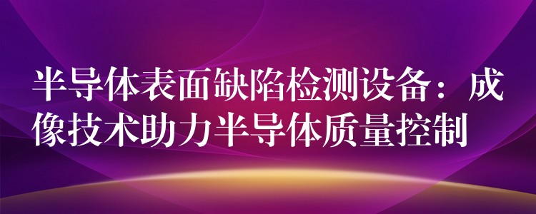 半导体表面缺陷检测设备:成像技术助力半导体质量控制