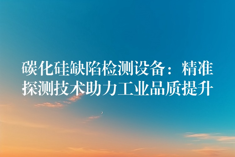 碳化硅缺陷检测设备:精准探测技术助力工业品质提升