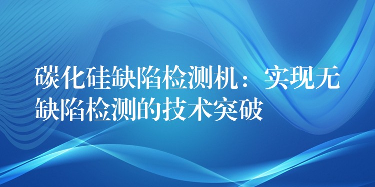 碳化硅缺陷检测机:实现无缺陷检测的技术突破
