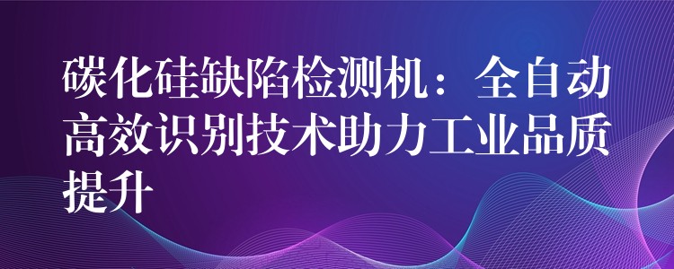 碳化硅缺陷检测机:全自动高效识别技术助力工业品质提升