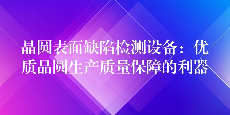 晶圆表面缺陷检测设备:优质晶圆生产质量保障的利器