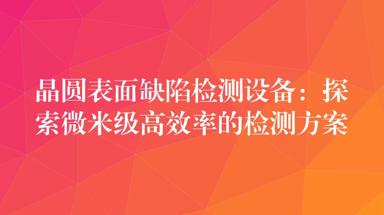 晶圆表面缺陷检测设备:探索微米级高效率的检测方案
