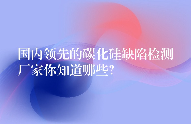 国内领先的碳化硅缺陷检测厂家你知道哪些?