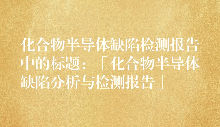 化合物半导体缺陷检测报告中的标题:「化合物半导体缺陷分析与检测报告」