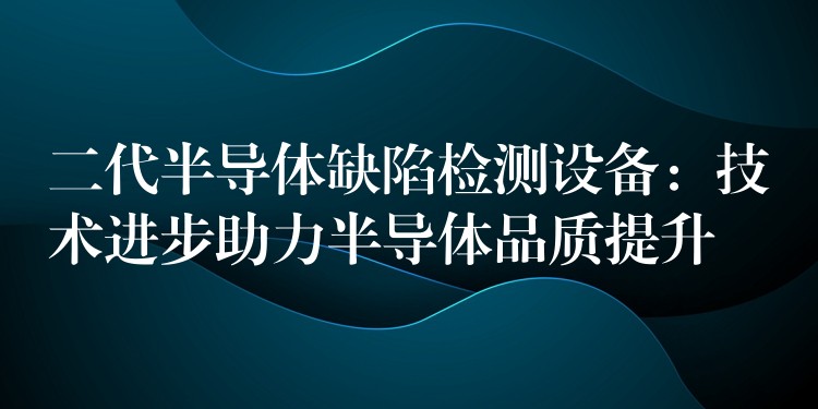 二代半导体缺陷检测设备:技术进步助力半导体品质提升