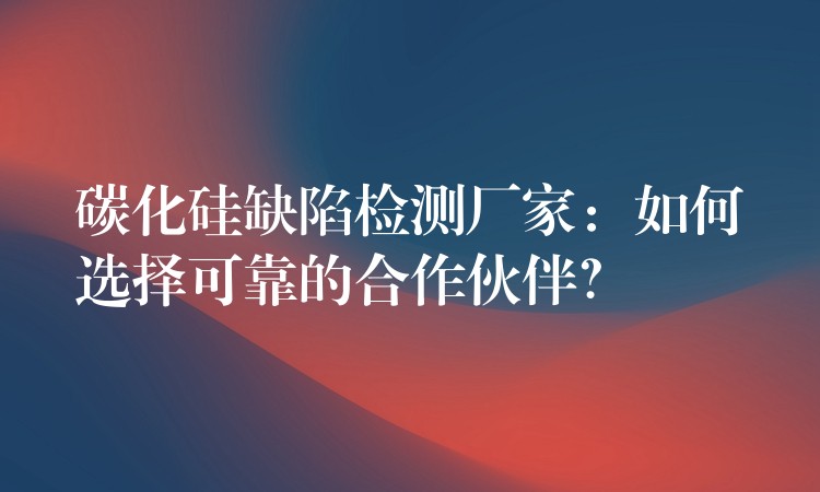碳化硅缺陷检测厂家:如何选择可靠的合作伙伴?