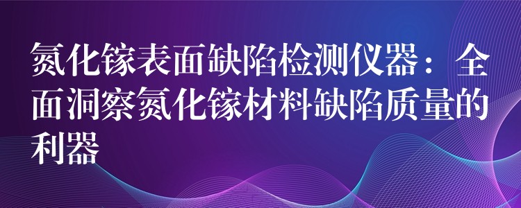 氮化镓表面缺陷检测仪器:全面洞察氮化镓材料缺陷质量的利器