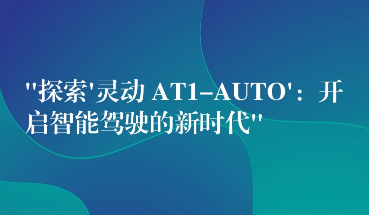 “探索’灵动 AT1-AUTO’:开启智能驾驶的新时代”