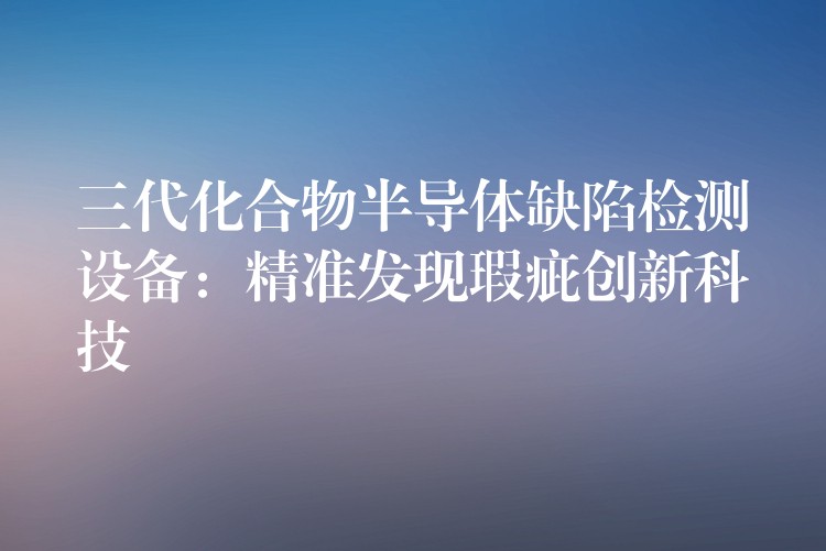 三代化合物半导体缺陷检测设备:精准发现瑕疵创新科技