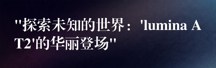 “探索未知的世界:’lumina AT2’的华丽登场”