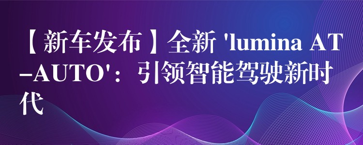 【新车发布】全新 ‘lumina AT-AUTO’:引领智能驾驶新时代
