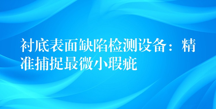 衬底表面缺陷检测设备:精准捕捉最微小瑕疵