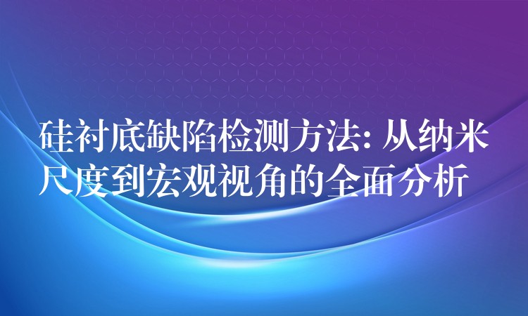 硅衬底缺陷检测方法: 从纳米尺度到宏观视角的全面分析