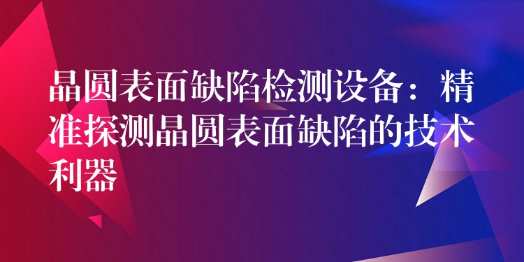 晶圆表面缺陷检测设备:精准探测晶圆表面缺陷的技术利器