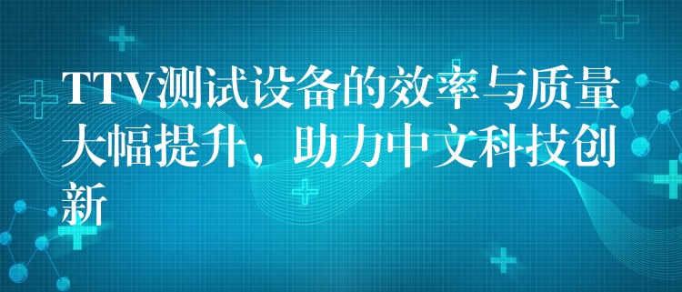 TTV测试设备的效率与质量大幅提升,助力中文科技创新