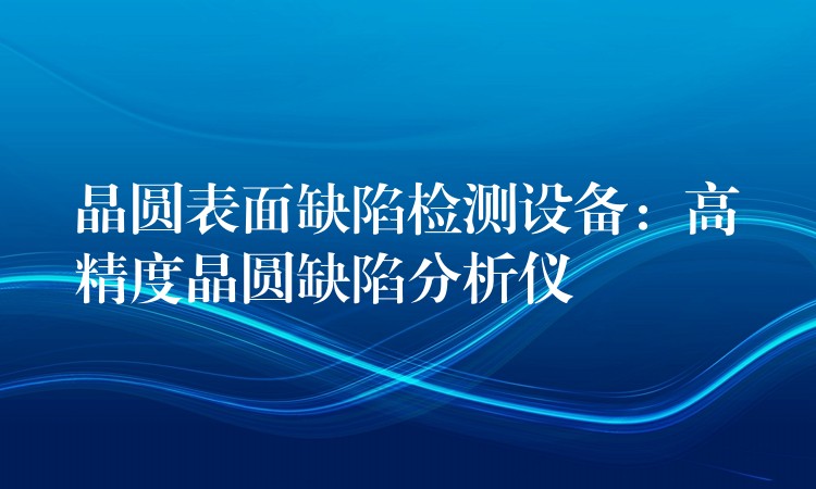 晶圆表面缺陷检测设备:高精度晶圆缺陷分析仪