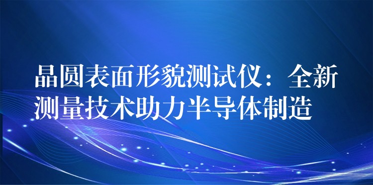晶圆表面形貌测试仪:全新测量技术助力半导体制造