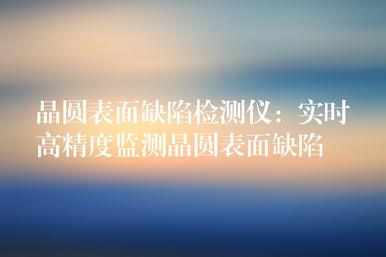 晶圆表面缺陷检测仪:实时高精度监测晶圆表面缺陷