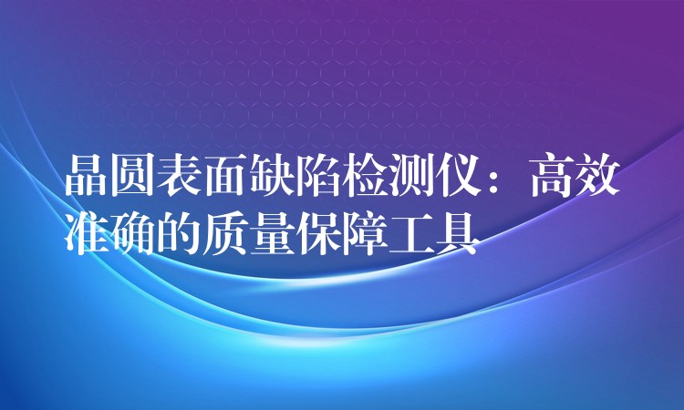 晶圆表面缺陷检测仪:高效准确的质量保障工具