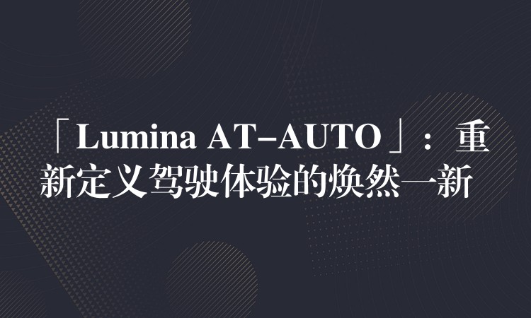 「Lumina AT-AUTO」:重新定义驾驶体验的焕然一新